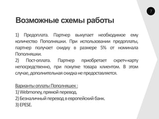 7

Возможные схемы работы
1) Предоплата. Партнер выкупает необходимое ему
количество Пополняшки. При использовании предоплаты,
партнер получает скидку в размере 5% от номинала
Пополняшки.
2) Пост-оплата. Партнер приобретает скретч-карту
непосредственно, при покупке товара клиентом. В этом
случае, дополнительная скидка не предоставляется.

Варианты оплаты Пополняшек :
1) Webmoney, прямой перевод.
2) Безналичный перевод в европейский банк.
3) EPESE.
 