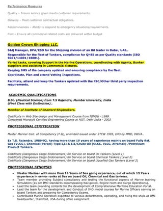 Performance Measures

Quality – Ensure service given meets customer requirements.

Delivery – Meet customer contractual obligations.

Responsiveness – Ability to respond to emergency situations/requirements.

Cost – Ensure all commercial related costs are delivered within budget .



Golden Crown Shipping LLC.
S&Q Manager, DPA/CSO for the Shipping division of an Oil trader in Dubai, UAE..
Responsible for the fleet of Tankers, compliance for QHSE as per Quality standards (ISO
9001/14001/18001).
Varied tasks, covering Support in the Marine Operations, coordinating with Agents, Bunker
suppliers and assisting in Commercial fixtures.
Keeping SMS of the company updated and ensuring compliance by the fleet.
Coordinate, Plan and attend Vetting Inspections.

Facilitate, attend and keep the Tankers updated with the PSC/Other third party inspection
requirements.


ACADEMIC QUALIFICATIONS
B.Sc. (Nautical Science) from T.S Rajendra, Mumbai University, India
(First Class with Distinction)..

Member of Institute of Charterd Shipbrokers.

Certificate in Web Site design and Management Course from IGNOU - 1999
Completed Microsoft Certified Engineering Course at NIIT, Delhi India - 2002

PROFESSIONAL CERTFICATION

Master Mariner Cert. of Competency (F.G), unlimited issued under STCW 1995, IMO by MMD, INDIA..

Ex T.S. Rajendra, 1989-92, having more than 19 years of experience mainly on board Fully Ref.
Gas (VLGC), Chemical(Parcel) Type I,II & III/Crude Oil (ULCC, VLCC, Aframax) /Petroleum
Product Tankers.

Certificate (Dangerous Cargo Endorsement) for Service on board Oil Tankers (Level 2)
Certificate (Dangerous Cargo Endorsement) for Service on board Chemical Tankers (Level 2)
Certificate (Dangerous Cargo Endorsement) for Service on board Liquefied Gas Tankers (Level 2)

PROFESSIONAL SYNOPSIS

      Master Mariner with more than 16 Years of Sea going experience, out of which 13 Years
       experience in senior ranks at Sea on board Oil, Chemical and Gas tankers.
      Team member providing Subject consultancy and testing the functional aspects of Marine training
       Simulators (as per IMO standards encompassing Navigation, Engine room and Cargo Operations).
      Lead the team providing contents for the development of Comprehensive Maritime Education Portal.
      Lead the team for the development and Conduct of IMO model courses for Marine Officers serving on
       board Tankers and preparing for Competency Exams.
      Contributed Marine operation expertise to various departments, operating, and fixing the ships at OMI
       headquarter, Stamford, USA during office assignment.
 