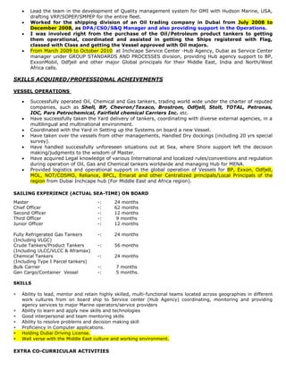    Lead the team in the development of Quality management system for OMI with Hudson Marine, USA,
        drafting VRP/SOPEP/SMPEP for the entire fleet.
       Worked for the shipping division of an Oil trading company in Dubai from July 2008 to
        December 2008, as DPA/CSO/S&Q Manager and also providing support in the Operations.
       I was involved right from the purchase of the Oil/Petroleum product tankers to getting
        them operational, coordinated and assisted in getting the Ships registered with Flag,
        classed with Class and getting the Vessel approved with Oil majors.
       From March 2009 to October 2010 at Inchcape Service Center -Hub Agency, Dubai as Service Center
        manager under GROUP STANDARDS AND PROCESSES division, providing Hub agency support to BP,
        ExxonMobil, Odfjell and other major Global principals for their Middle East, India and North/West
        Africa calls.

SKILLS ACQUIRED/PROFESSIONAL ACHEIVEMENTS

VESSEL OPERATIONS

       Successfully operated Oil, Chemical and Gas tankers, trading world wide under the charter of reputed
        companies, such as Shell, BP, Chevron/Texaco, Brostrom, Odfjell, Stolt, TOTAL, Petronas,
        IOC, Pars Petrochemical, Fairfield chemical Carriers Inc. etc.
       Have successfully taken the Yard delivery of tankers, coordinating with diverse external agencies, in a
        multilingual and multinational environment.
       Coordinated with the Yard in Setting up the Systems on board a new Vessel.
       Have taken over the vessels from other managements, Handled Dry dockings (including 20 yrs special
        survey).
       Have handled successfully unforeseen situations out at Sea, where Shore support left the decision
        making/judgments to the wisdom of Master.
       Have acquired Legal knowledge of various International and localized rules/conventions and regulation
        during operation of Oil, Gas and Chemical tankers worldwide and managing Hub for MENA.
       Provided logistics and operational support in the global operation of Vessels for BP, Exxon, Odfjell,
        MOL, NOT/COSMO, Reliance, BPCL, Emarat and other Centralized principals/Local Principals of the
        region from Dubai Inchcape hub (For Middle East and Africa region).

SAILING EXPERIENCE (ACTUAL SEA-TIME) ON BOARD
Master                                -:     24 months
Chief Officer                         -:     62 months
Second Officer                        -:     12 months
Third Officer                         -:      9 months
Junior Officer                        -:     12 months

Fully Refrigerated Gas Tankers        -:     24 months
(Including VLGC)
Crude Tankers/Product Tankers         -:     56 months
(Including ULCC/VLCC & Aframax)
Chemical Tankers                      -:     24 months
(Including Type I Parcel tankers)
Bulk Carrier                          -:      7 months
Gen Cargo/Container Vessel            -:      5 months.

SKILLS

   Ability to lead, mentor and retain highly skilled, multi-functional teams located across geographies in different
    work cultures from on board ship to Service center (Hub Agency) coordinating, monitoring and providing
    agency services to major Marine operators/service providers
   Ability to learn and apply new skills and technologies
   Good interpersonal and team mentoring skills
   Ability to resolve problems and decision making skill
   Proficiency in Computer applications.
   Holding Dubai Driving License.
   Well verse with the Middle East culture and working environment.

EXTRA CO-CURRICULAR ACTIVITIES
 