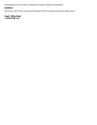 Participated and won Prizes in Athletics and Sports, Debate Competitions.
HOBBIES
Swimming, Net Surfing and Keeping updated with the Systems (Computer Applications).


Capt. Dilip Goel
+918447591110
 