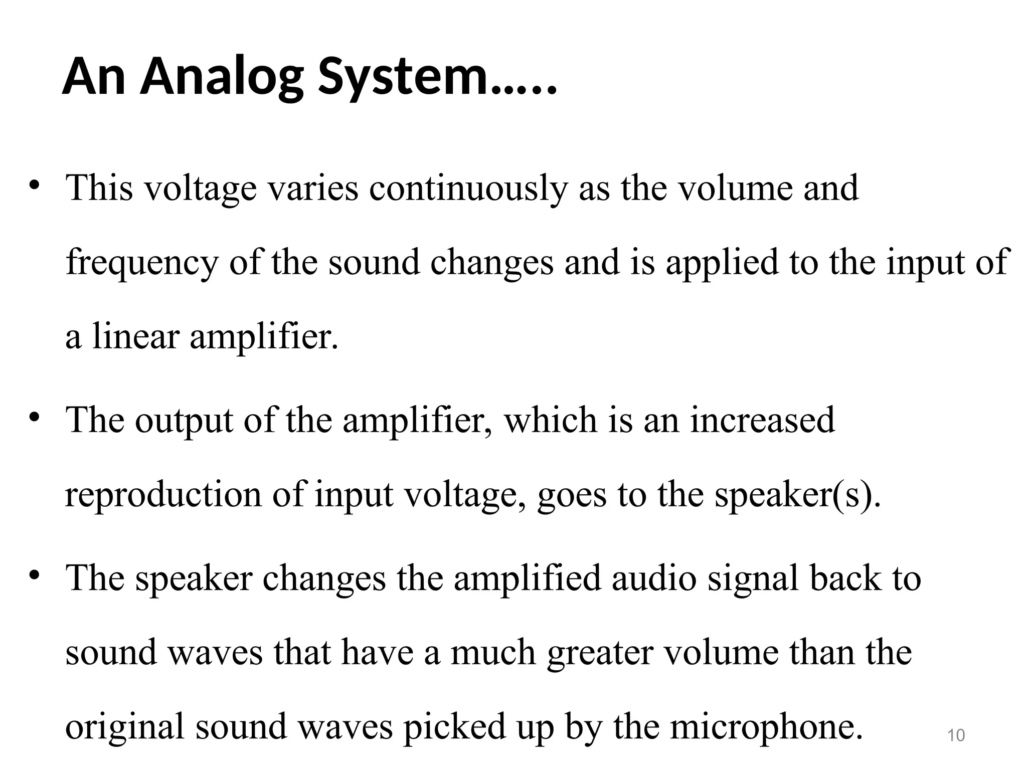 An Analog System…..
• This voltage varies continuously as the volume and
frequency of the sound changes and is applied to the input of
a linear amplifier.
• The output of the amplifier, which is an increased
reproduction of input voltage, goes to the speaker(s).
• The speaker changes the amplified audio signal back to
sound waves that have a much greater volume than the
original sound waves picked up by the microphone. 10
 