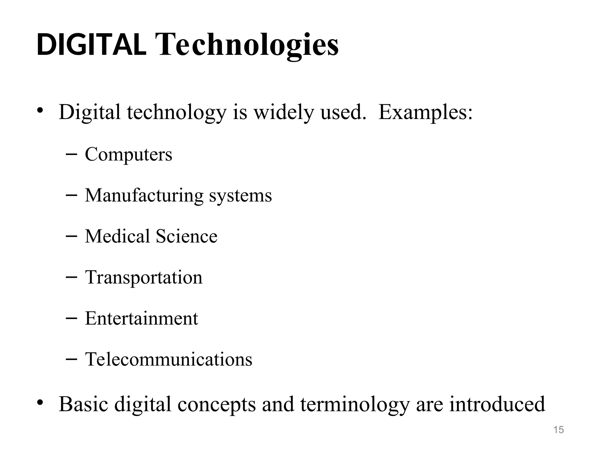 DIGITAL Technologies
• Digital technology is widely used. Examples:
– Computers
– Manufacturing systems
– Medical Science
– Transportation
– Entertainment
– Telecommunications
• Basic digital concepts and terminology are introduced
15
 