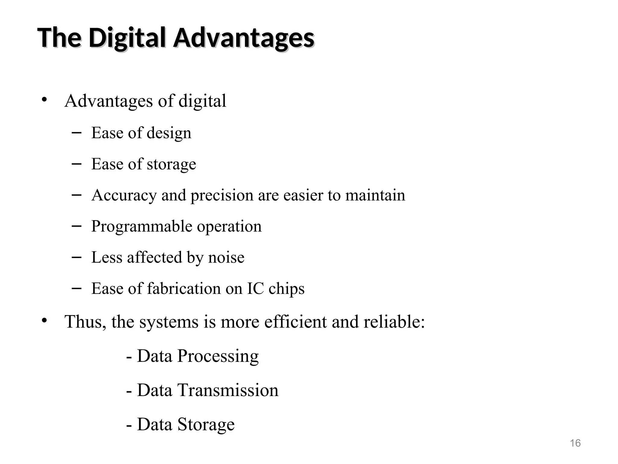 The Digital Advantages
The Digital Advantages
• Advantages of digital
– Ease of design
– Ease of storage
– Accuracy and precision are easier to maintain
– Programmable operation
– Less affected by noise
– Ease of fabrication on IC chips
• Thus, the systems is more efficient and reliable:
- Data Processing
- Data Transmission
- Data Storage
16
 