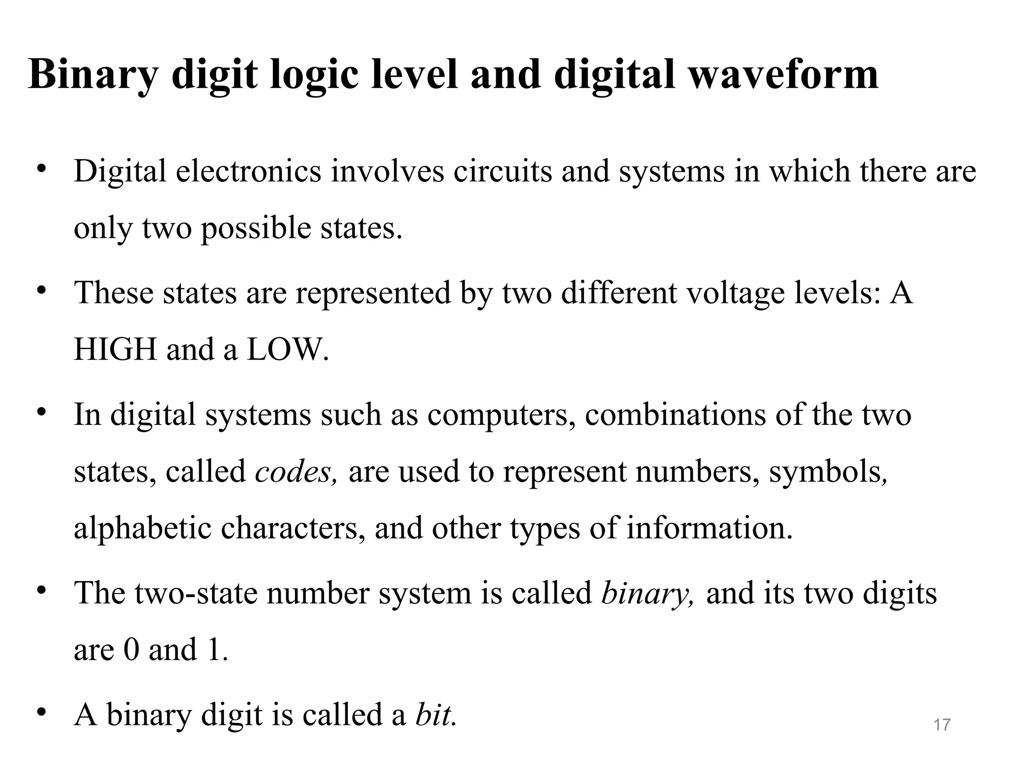 Binary digit logic level and digital waveform
• Digital electronics involves circuits and systems in which there are
only two possible states.
• These states are represented by two different voltage levels: A
HIGH and a LOW.
• In digital systems such as computers, combinations of the two
states, called codes, are used to represent numbers, symbols,
alphabetic characters, and other types of information.
• The two-state number system is called binary, and its two digits
are 0 and 1.
• A binary digit is called a bit. 17
 
