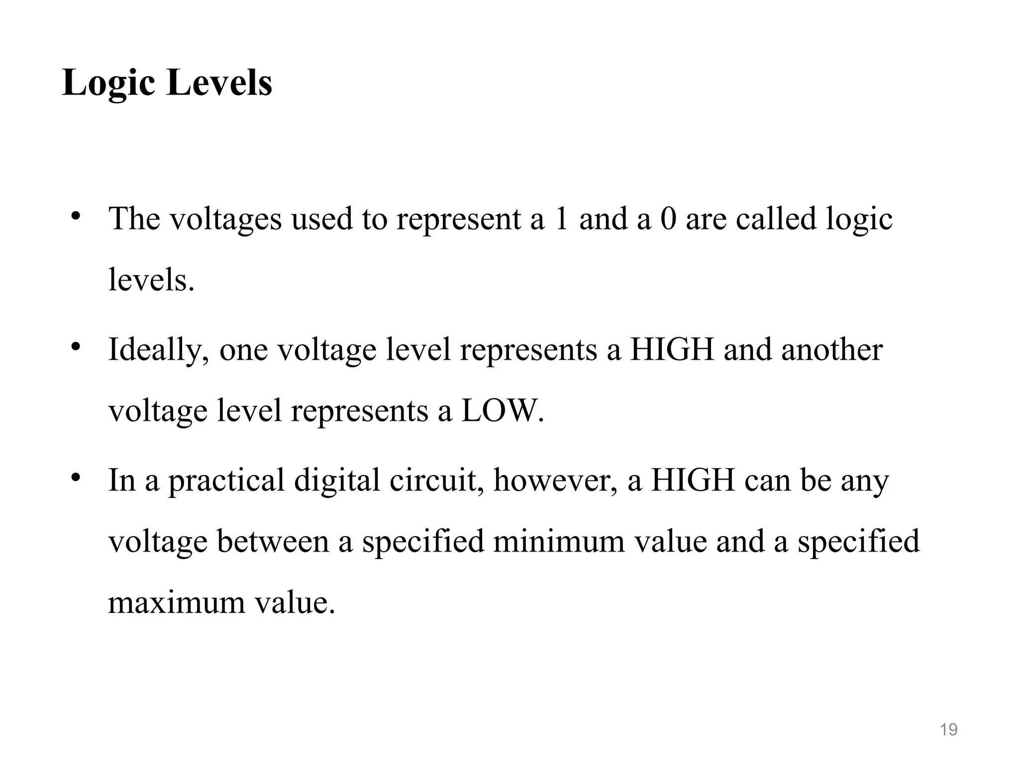 Logic Levels
• The voltages used to represent a 1 and a 0 are called logic
levels.
• Ideally, one voltage level represents a HIGH and another
voltage level represents a LOW.
• In a practical digital circuit, however, a HIGH can be any
voltage between a specified minimum value and a specified
maximum value.
19
 