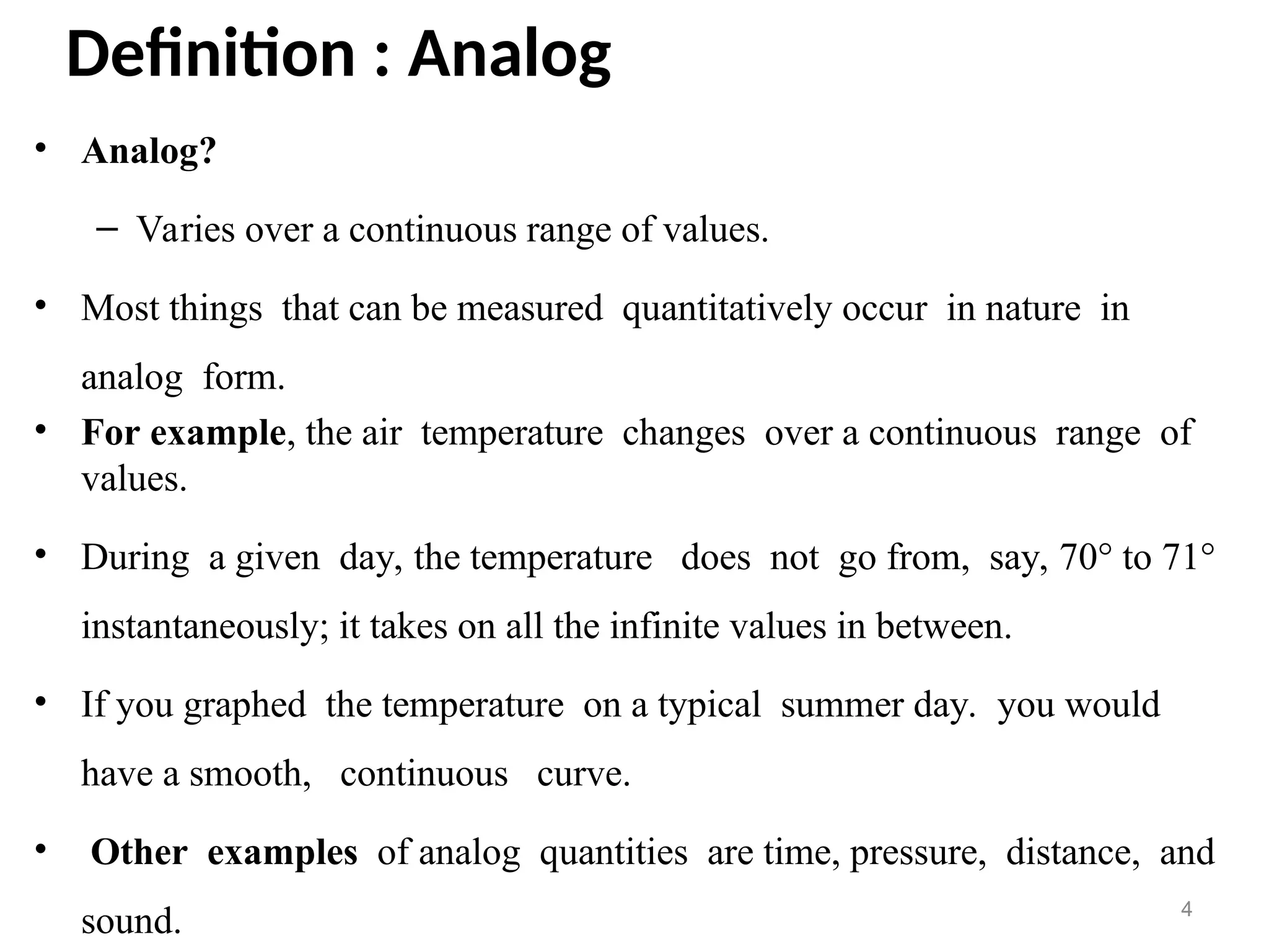 Definition : Analog
• Analog?
– Varies over a continuous range of values.
• Most things that can be measured quantitatively occur in nature in
analog form.
• For example, the air temperature changes over a continuous range of
values.
• During a given day, the temperature does not go from, say, 70° to 71°
instantaneously; it takes on all the infinite values in between.
• If you graphed the temperature on a typical summer day. you would
have a smooth, continuous curve.
• Other examples of analog quantities are time, pressure, distance, and
sound. 4
 