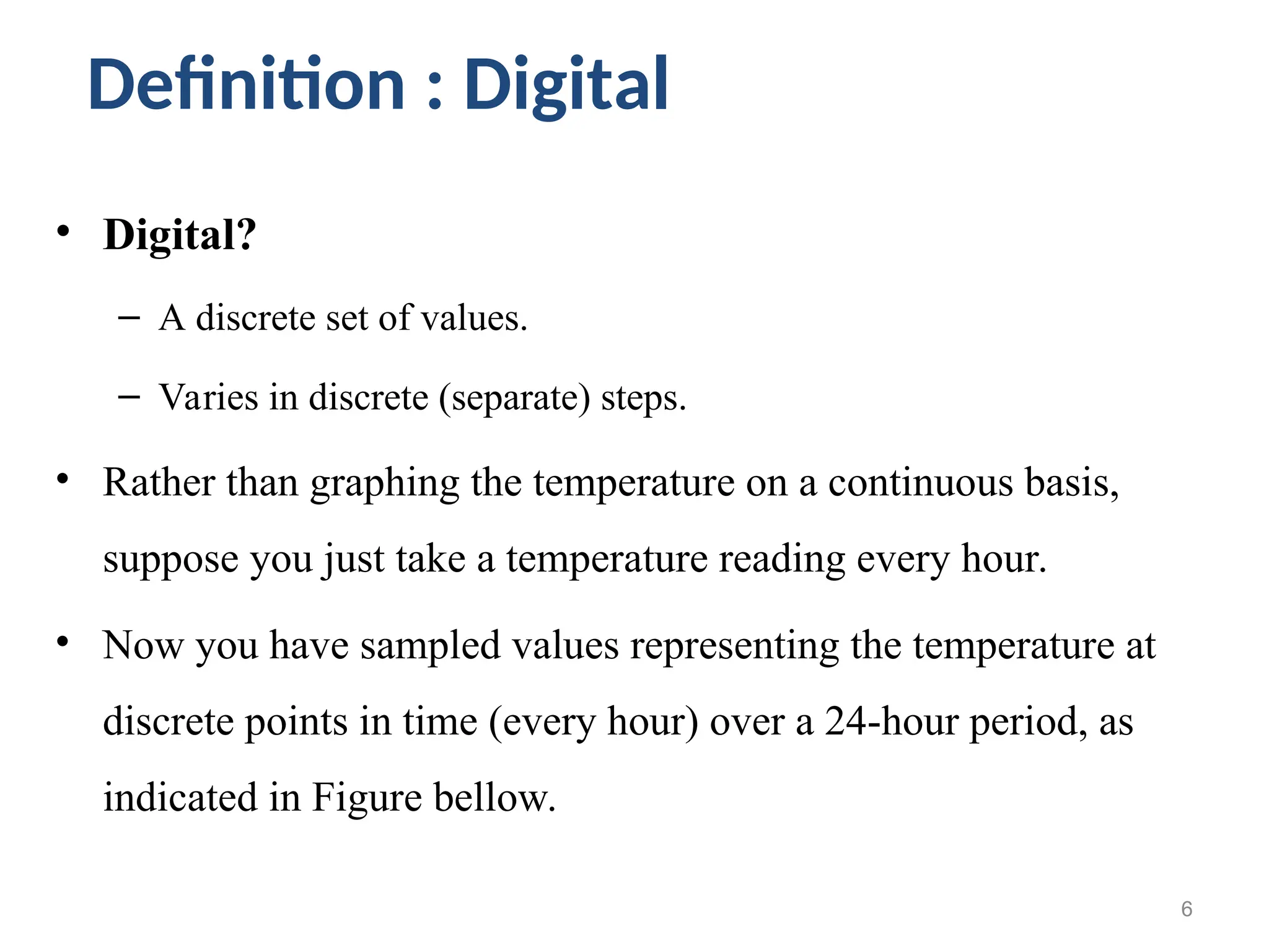 • Digital?
– A discrete set of values.
– Varies in discrete (separate) steps.
• Rather than graphing the temperature on a continuous basis,
suppose you just take a temperature reading every hour.
• Now you have sampled values representing the temperature at
discrete points in time (every hour) over a 24-hour period, as
indicated in Figure bellow.
6
Definition : Digital
 