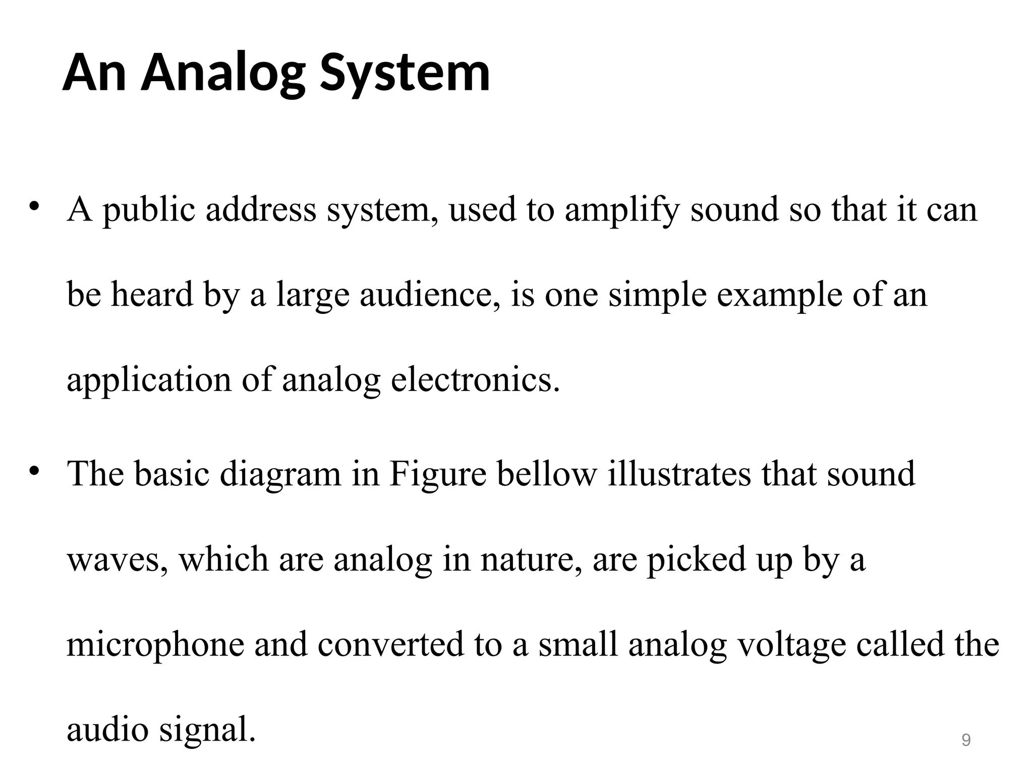 An Analog System
• A public address system, used to amplify sound so that it can
be heard by a large audience, is one simple example of an
application of analog electronics.
• The basic diagram in Figure bellow illustrates that sound
waves, which are analog in nature, are picked up by a
microphone and converted to a small analog voltage called the
audio signal. 9
 