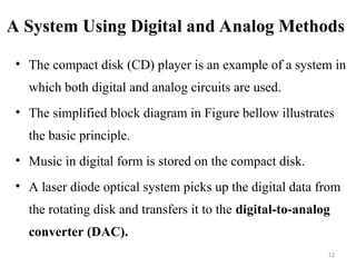 A System Using Digital and Analog Methods
• The compact disk (CD) player is an example of a system in
which both digital and analog circuits are used.
• The simplified block diagram in Figure bellow illustrates
the basic principle.
• Music in digital form is stored on the compact disk.
• A laser diode optical system picks up the digital data from
the rotating disk and transfers it to the digital-to-analog
converter (DAC).
12
 
