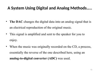 A System Using Digital and Analog Methods…..
• The DAC changes the digital data into an analog signal that is
an electrical reproduction of the original music.
• This signal is amplified and sent to the speaker for you to
enjoy.
• When the music was originally recorded on the CD, a process,
essentially the reverse of the one described here, using an
analog-to-digital converter (ADC) was used.
13
 