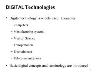 DIGITAL Technologies
• Digital technology is widely used. Examples:
– Computers
– Manufacturing systems
– Medical Science
– Transportation
– Entertainment
– Telecommunications
• Basic digital concepts and terminology are introduced
15
 