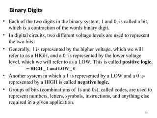 Binary Digits
• Each of the two digits in the binary system, 1 and 0, is called a bit,
which is a contraction of the words binary digit.
• In digital circuits, two different voltage levels are used to represent
the two bits.
• Generally, 1 is represented by the higher voltage, which we will
refer to as a HIGH, and a 0 is represented by the lower voltage
level, which we will refer to as a LOW. This is called positive logic.
– HIGH _ 1 and LOW _ 0
• Another system in which a 1 is represented by a LOW and a 0 is
represented by a HIGH is called negative logic.
• Groups of bits (combinations of 1s and 0s), called codes, are used to
represent numbers, letters, symbols, instructions, and anything else
required in a given application.
18
 