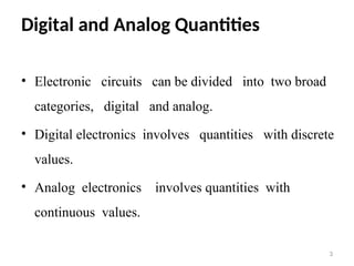 Digital and Analog Quantities
• Electronic circuits can be divided into two broad
categories, digital and analog.
• Digital electronics involves quantities with discrete
values.
• Analog electronics involves quantities with
continuous values.
3
 