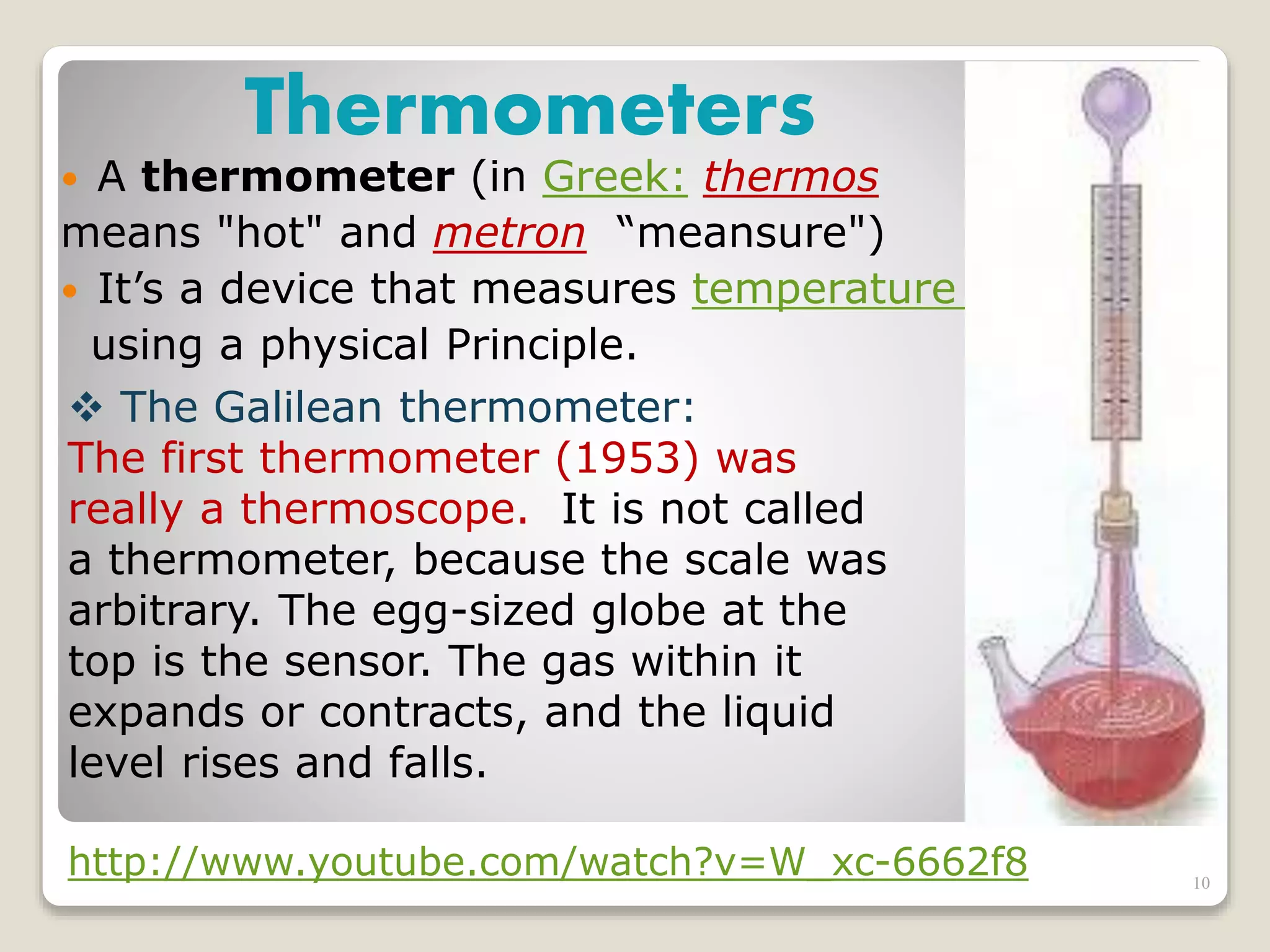 Thermometers
 A thermometer (in Greek: thermos
means "hot" and metron “meansure")
 It’s a device that measures temperature
using a physical Principle.
 The Galilean thermometer:
The first thermometer (1953) was
really a thermoscope. It is not called
a thermometer, because the scale was
arbitrary. The egg-sized globe at the
top is the sensor. The gas within it
expands or contracts, and the liquid
level rises and falls.
http://www.youtube.com/watch?v=W_xc-6662f8 10
 