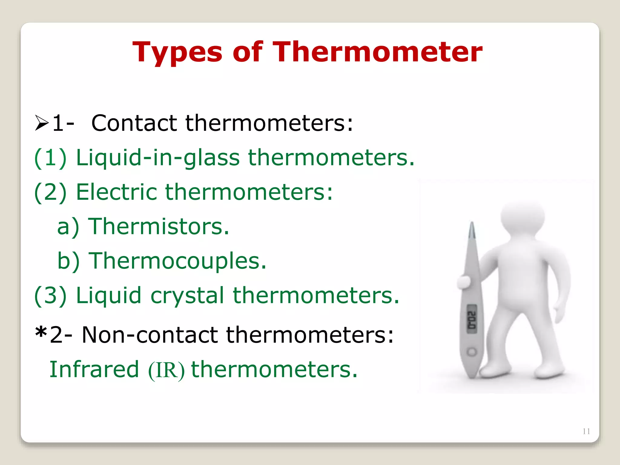 Types of Thermometer
1- Contact thermometers:
(1) Liquid-in-glass thermometers.
(2) Electric thermometers:
a) Thermistors.
b) Thermocouples.
(3) Liquid crystal thermometers.
*2- Non-contact thermometers:
Infrared (IR) thermometers.
11
 