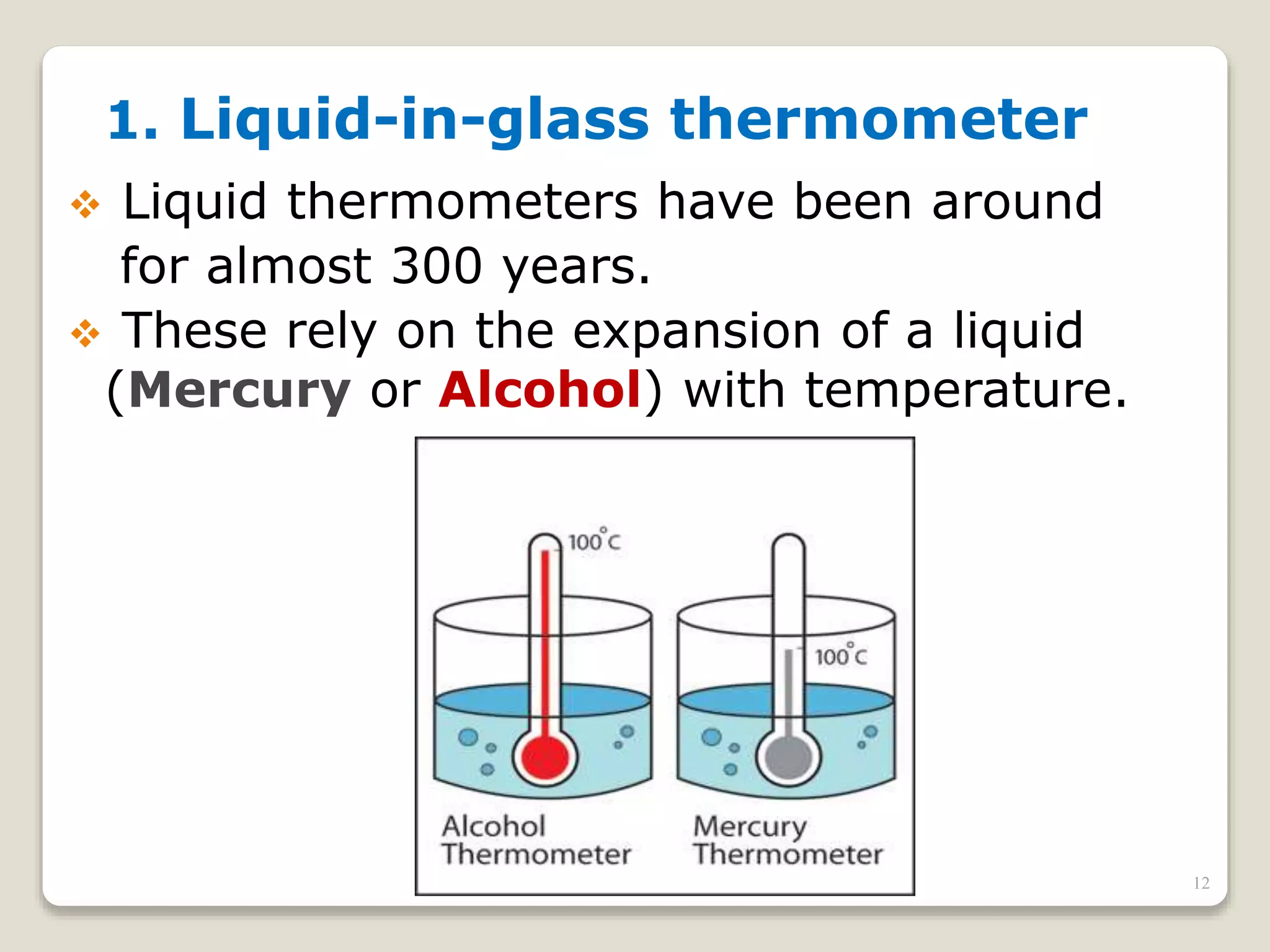 1. Liquid-in-glass thermometer
 Liquid thermometers have been around
for almost 300 years.
 These rely on the expansion of a liquid
(Mercury or Alcohol) with temperature.
12
 