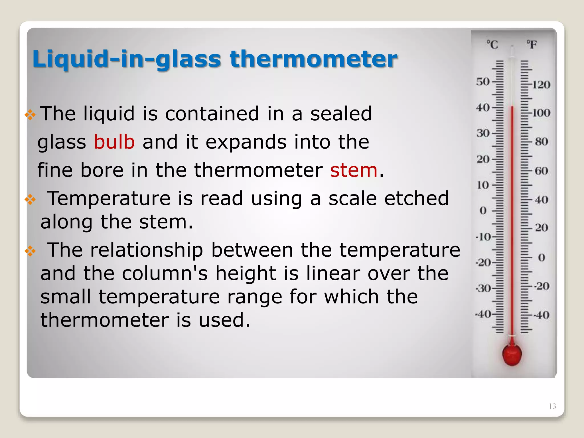 Liquid-in-glass thermometer
 The liquid is contained in a sealed
glass bulb and it expands into the
fine bore in the thermometer stem.
 Temperature is read using a scale etched
along the stem.
 The relationship between the temperature
and the column's height is linear over the
small temperature range for which the
thermometer is used.
13
 