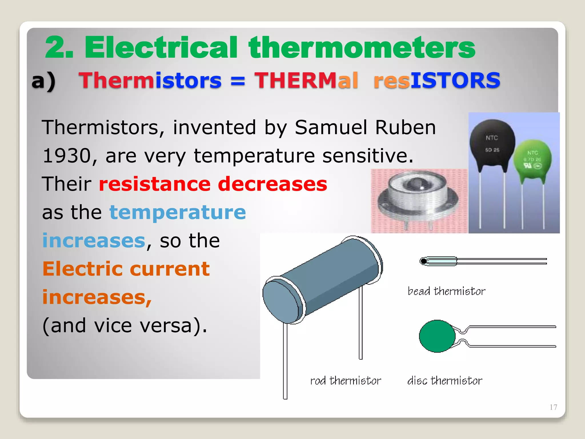 Thermistors, invented by Samuel Ruben
1930, are very temperature sensitive.
Their resistance decreases
as the temperature
increases, so the
Electric current
increases,
(and vice versa).
2. Electrical thermometers
a) Thermistors = THERMal resISTORS
17
 