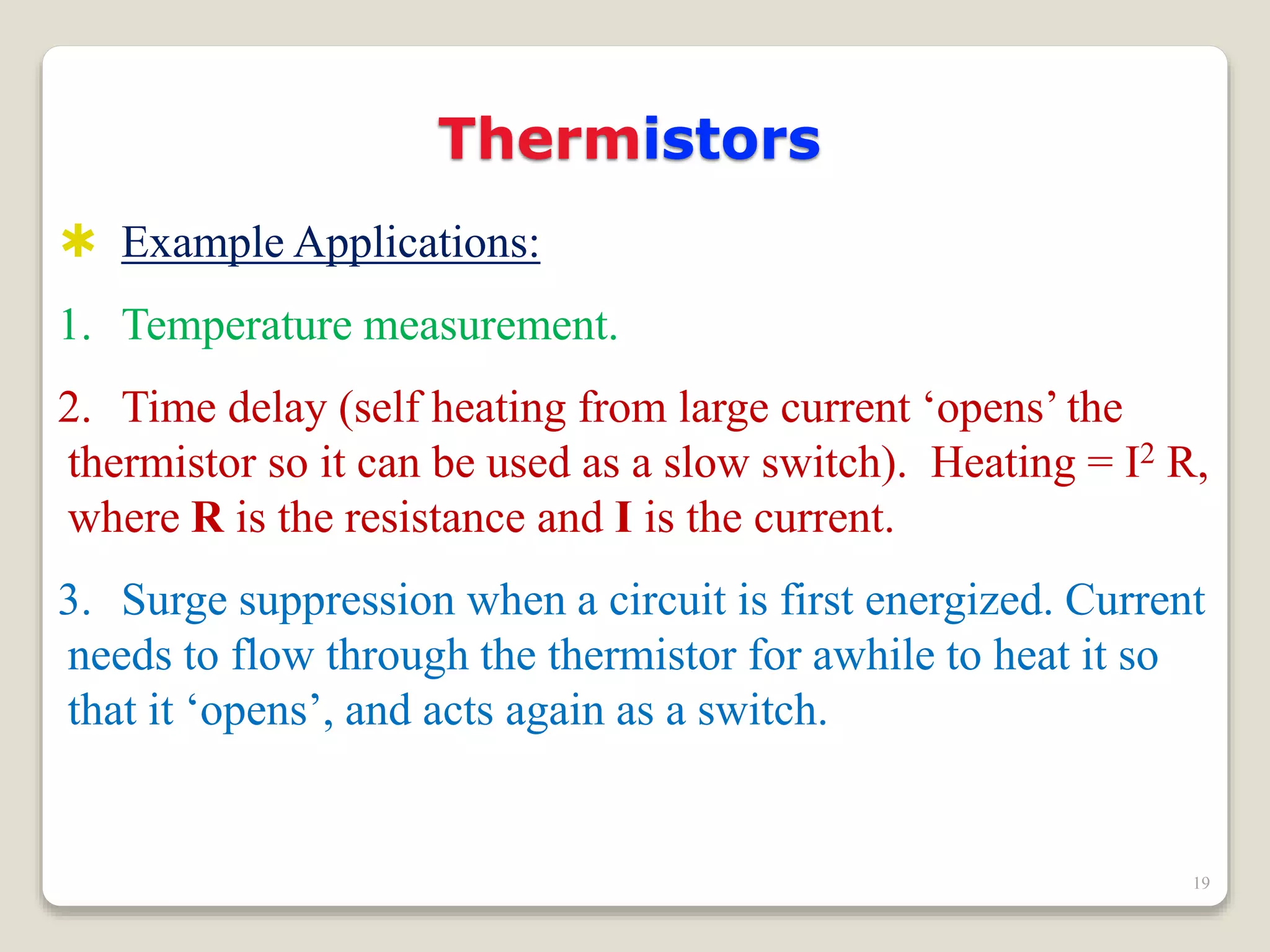 Thermistors
 Example Applications:
1. Temperature measurement.
2. Time delay (self heating from large current ‘opens’ the
thermistor so it can be used as a slow switch). Heating = I2 R,
where R is the resistance and I is the current.
3. Surge suppression when a circuit is first energized. Current
needs to flow through the thermistor for awhile to heat it so
that it ‘opens’, and acts again as a switch.
19
 