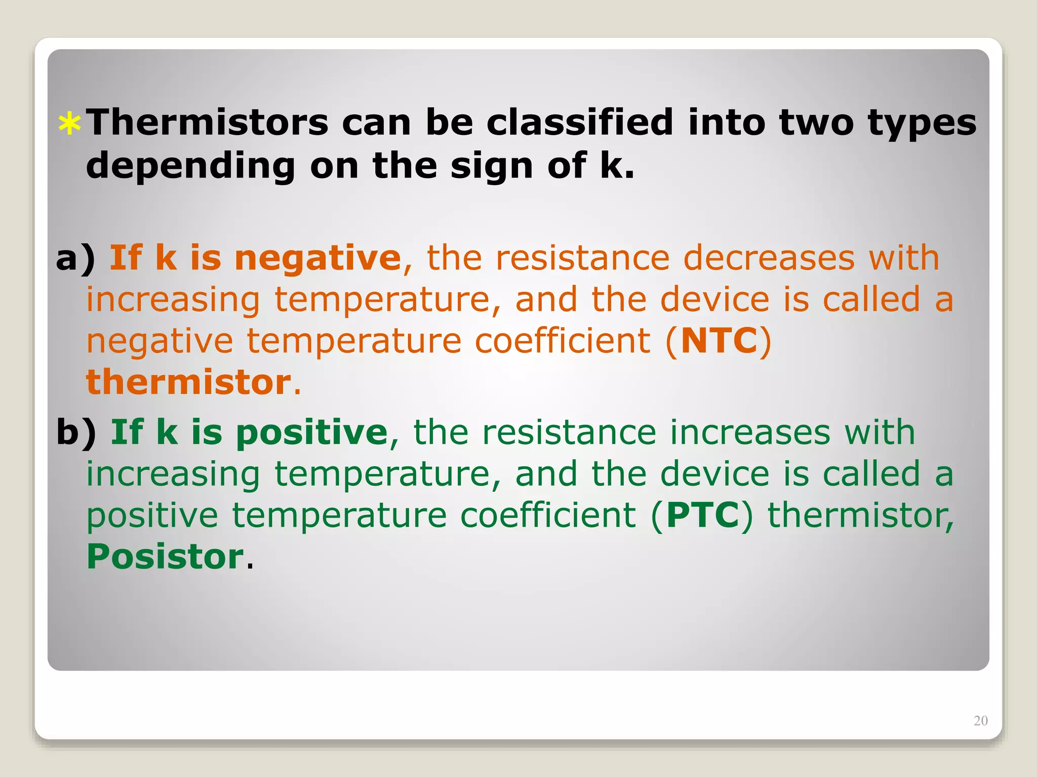 Thermistors can be classified into two types
depending on the sign of k.
a) If k is negative, the resistance decreases with
increasing temperature, and the device is called a
negative temperature coefficient (NTC)
thermistor.
b) If k is positive, the resistance increases with
increasing temperature, and the device is called a
positive temperature coefficient (PTC) thermistor,
Posistor.
20
 