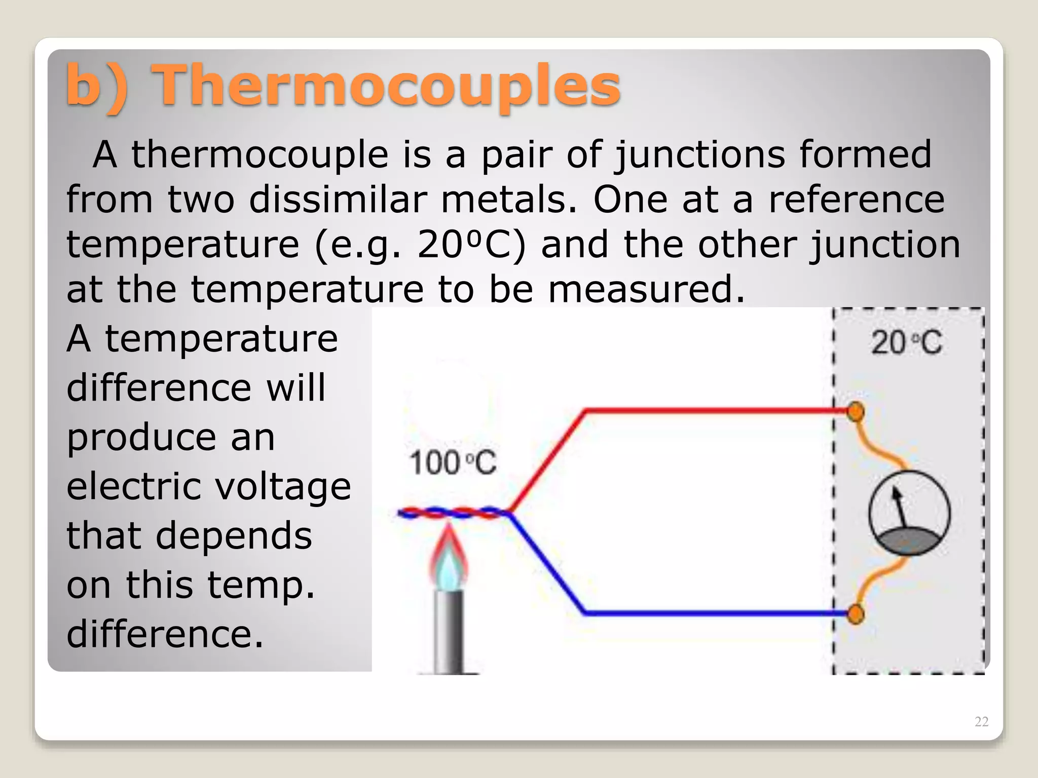 b) Thermocouples
A thermocouple is a pair of junctions formed
from two dissimilar metals. One at a reference
temperature (e.g. 20⁰C) and the other junction
at the temperature to be measured.
A temperature
difference will
produce an
electric voltage
that depends
on this temp.
difference.
22
 