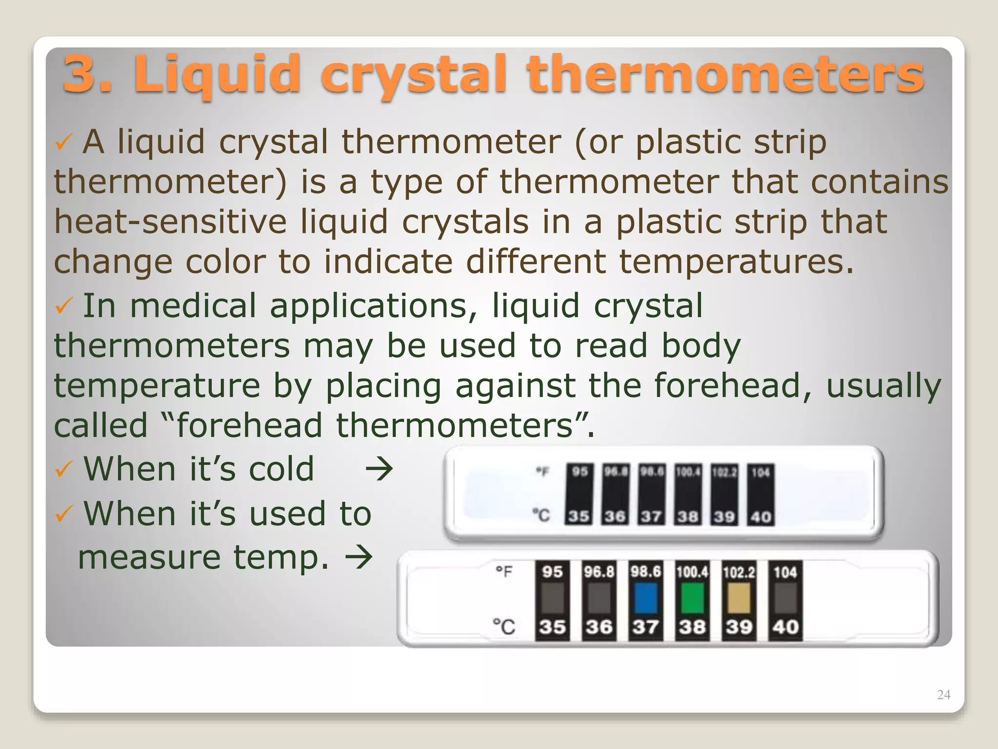 3. Liquid crystal thermometers
 A liquid crystal thermometer (or plastic strip
thermometer) is a type of thermometer that contains
heat-sensitive liquid crystals in a plastic strip that
change color to indicate different temperatures.
 In medical applications, liquid crystal
thermometers may be used to read body
temperature by placing against the forehead, usually
called “forehead thermometers”.
 When it’s cold 
 When it’s used to
measure temp. 
24
 