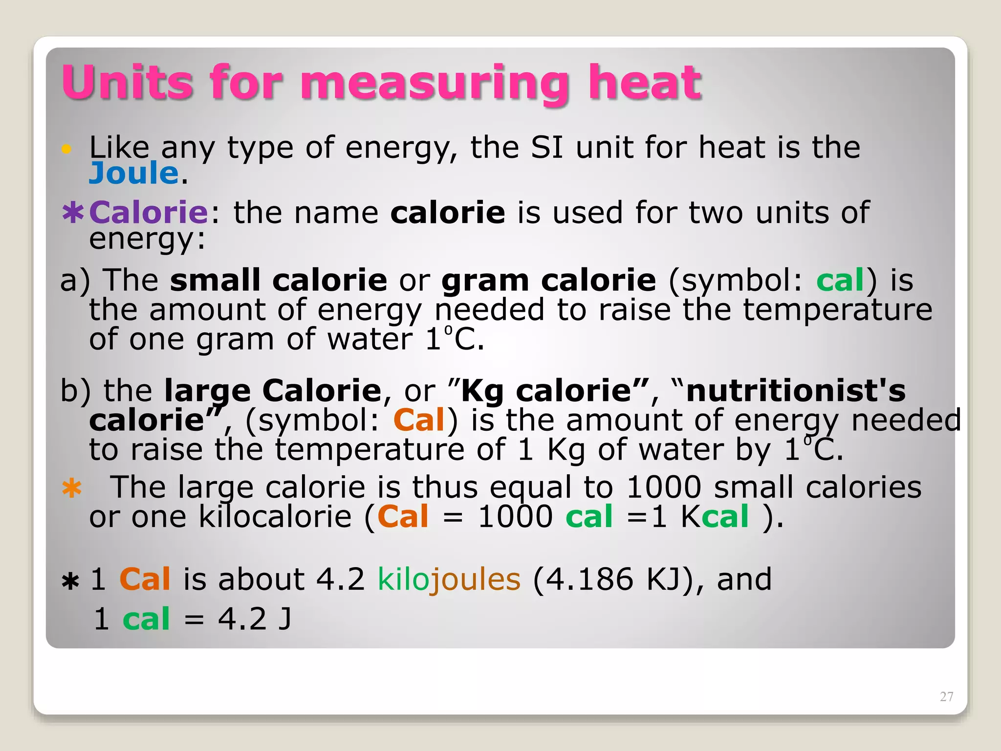 Units for measuring heat
 Like any type of energy, the SI unit for heat is the
Joule.
Calorie: the name calorie is used for two units of
energy:
a) The small calorie or gram calorie (symbol: cal) is
the amount of energy needed to raise the temperature
of one gram of water 1⁰C.
b) the large Calorie, or ”Kg calorie”, “nutritionist's
calorie”, (symbol: Cal) is the amount of energy needed
to raise the temperature of 1 Kg of water by 1⁰C.
 The large calorie is thus equal to 1000 small calories
or one kilocalorie (Cal = 1000 cal =1 Kcal ).
 1 Cal is about 4.2 kilojoules (4.186 KJ), and
1 cal = 4.2 J
27
 