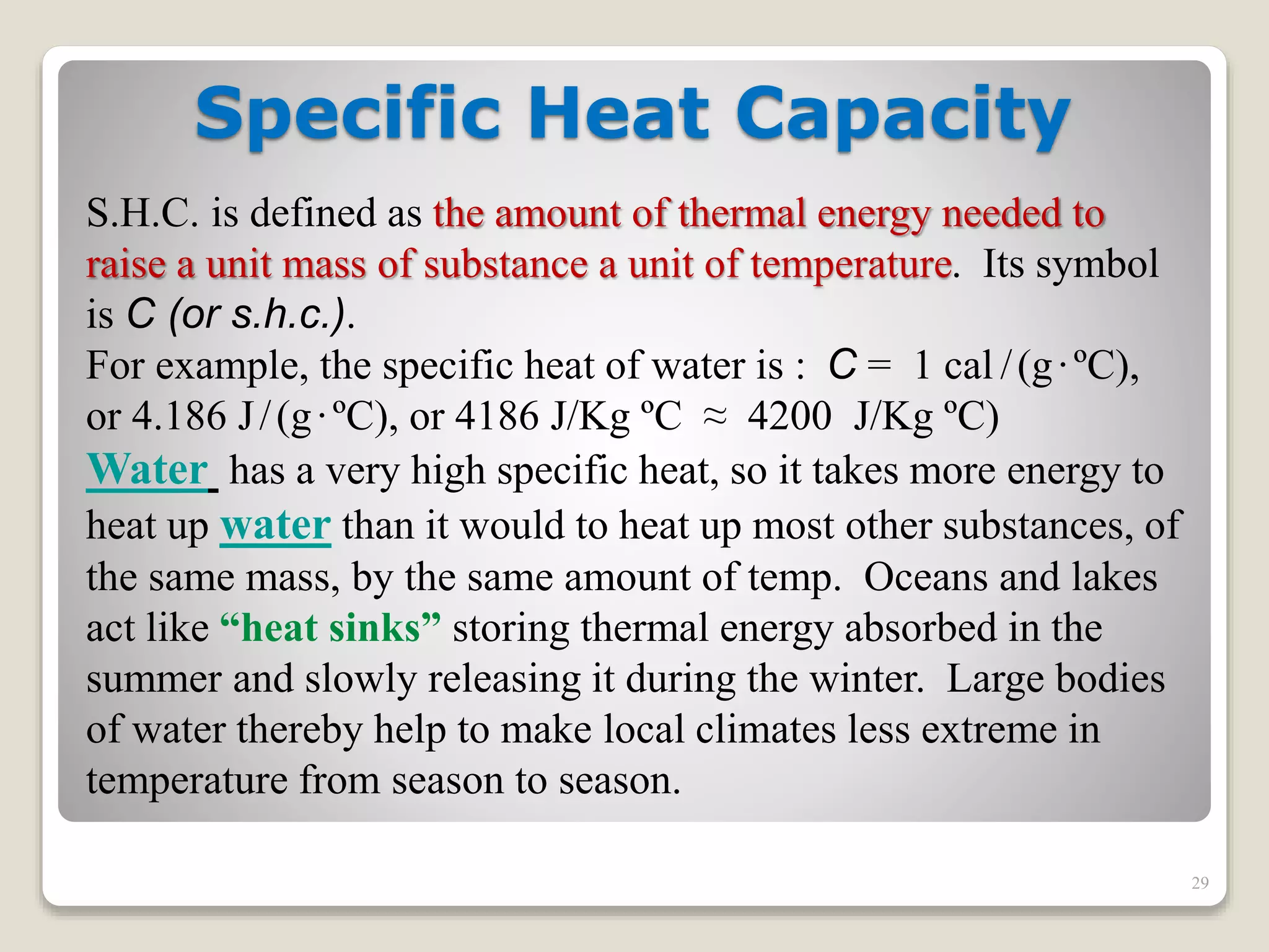 Specific Heat Capacity
S.H.C. is defined as the amount of thermal energy needed to
raise a unit mass of substance a unit of temperature. Its symbol
is C (or s.h.c.).
For example, the specific heat of water is : C = 1 cal /(g·ºC),
or 4.186 J/(g·ºC), or 4186 J/Kg ºC ≈ 4200 J/Kg ºC)
Water has a very high specific heat, so it takes more energy to
heat up water than it would to heat up most other substances, of
the same mass, by the same amount of temp. Oceans and lakes
act like “heat sinks” storing thermal energy absorbed in the
summer and slowly releasing it during the winter. Large bodies
of water thereby help to make local climates less extreme in
temperature from season to season.
29
 