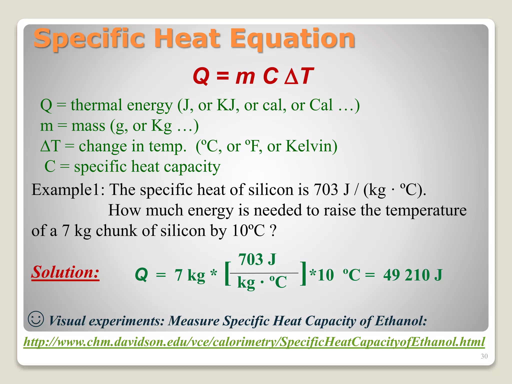 Specific Heat Equation
Q = m C T
Q = thermal energy (J, or KJ, or cal, or Cal …)
m = mass (g, or Kg …)
T = change in temp. (ºC, or ºF, or Kelvin)
C = specific heat capacity
Example1: The specific heat of silicon is 703 J / (kg · ºC).
How much energy is needed to raise the temperature
of a 7 kg chunk of silicon by 10ºC ?
Solution:
703 J
kg · ºCQ = 7 kg * [ ]*10 ºC = 49 210 J
☺ Visual experiments: Measure Specific Heat Capacity of Ethanol:
http://www.chm.davidson.edu/vce/calorimetry/SpecificHeatCapacityofEthanol.html
30
 