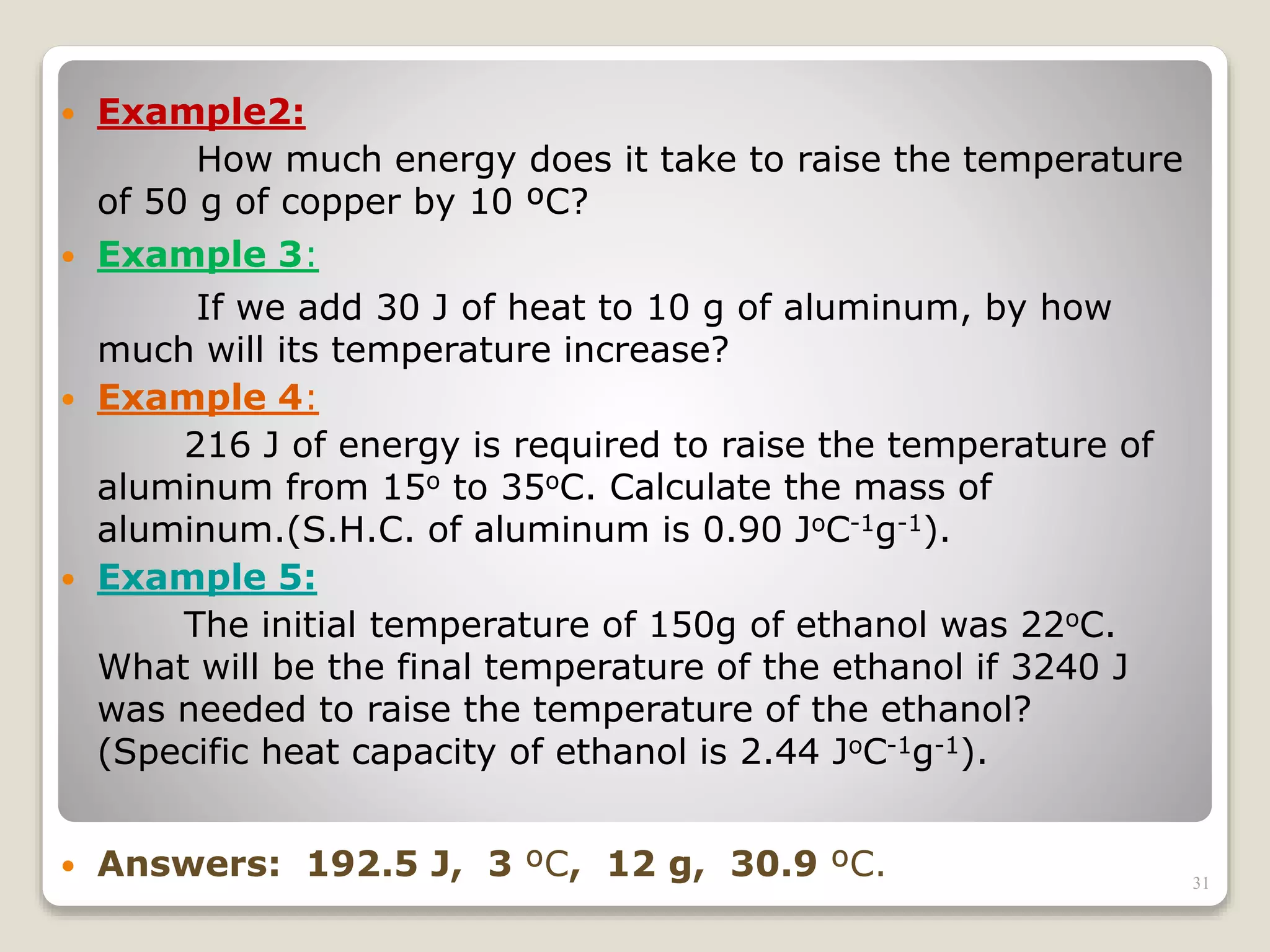  Example2:
How much energy does it take to raise the temperature
of 50 g of copper by 10 ºC?
 Example 3:
If we add 30 J of heat to 10 g of aluminum, by how
much will its temperature increase?
 Example 4:
216 J of energy is required to raise the temperature of
aluminum from 15o to 35oC. Calculate the mass of
aluminum.(S.H.C. of aluminum is 0.90 JoC-1g-1).
 Example 5:
The initial temperature of 150g of ethanol was 22oC.
What will be the final temperature of the ethanol if 3240 J
was needed to raise the temperature of the ethanol?
(Specific heat capacity of ethanol is 2.44 JoC-1g-1).
 Answers: 192.5 J, 3 ºC, 12 g, 30.9 ºC. 31
 