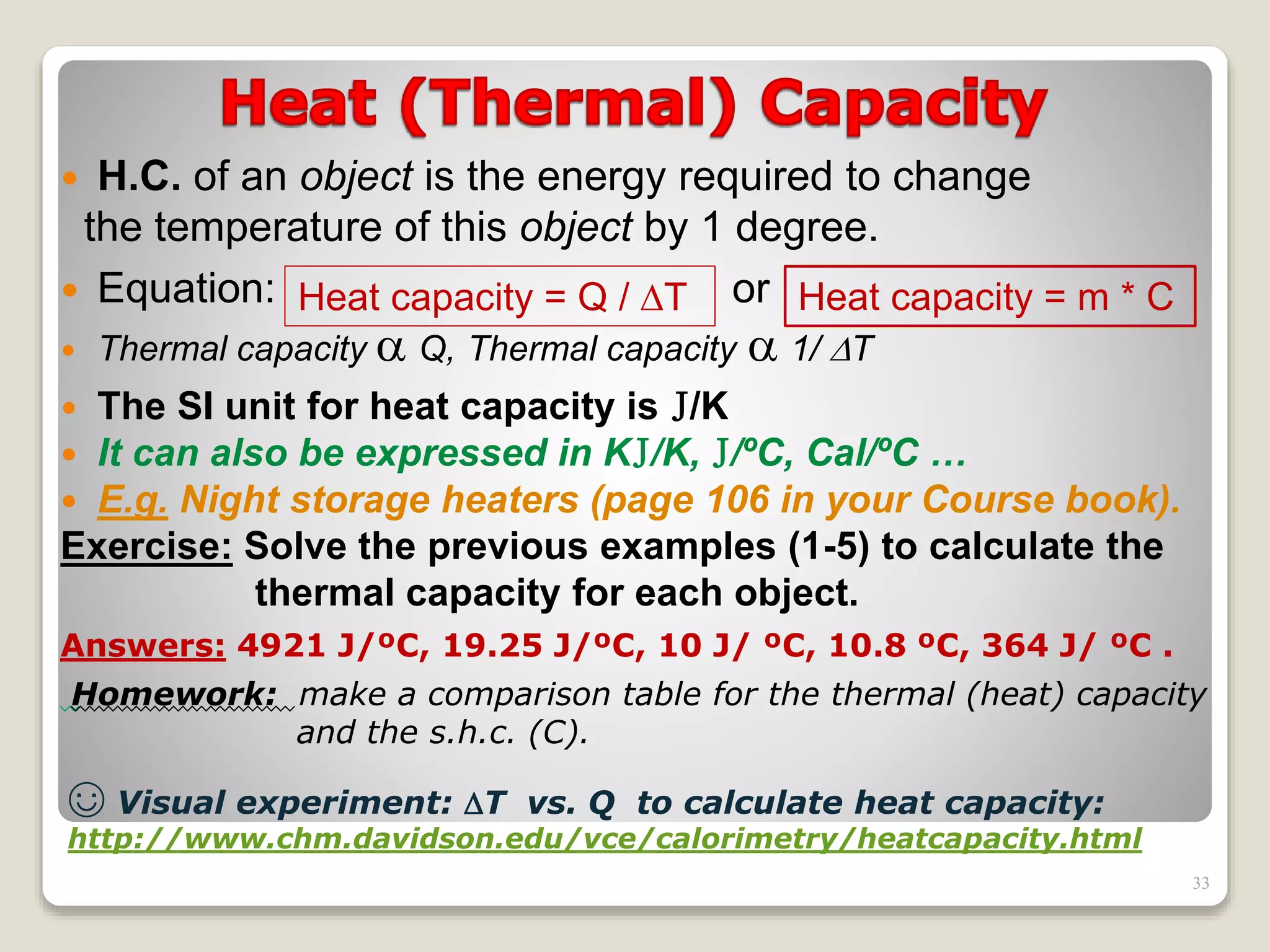  H.C. of an object is the energy required to change
the temperature of this object by 1 degree.
 Equation: or
 Thermal capacity  Q, Thermal capacity  1/ T
 The SI unit for heat capacity is J/K
 It can also be expressed in KJ/K, J/ºC, Cal/ºC …
 E.g. Night storage heaters (page 106 in your Course book).
Exercise: Solve the previous examples (1-5) to calculate the
thermal capacity for each object.
Answers: 4921 J/ºC, 19.25 J/ºC, 10 J/ ºC, 10.8 ºC, 364 J/ ºC .
Homework: make a comparison table for the thermal (heat) capacity
and the s.h.c. (C).
Heat capacity = Q / T Heat capacity = m * C
☺ Visual experiment: T vs. Q to calculate heat capacity:
http://www.chm.davidson.edu/vce/calorimetry/heatcapacity.html
33
 