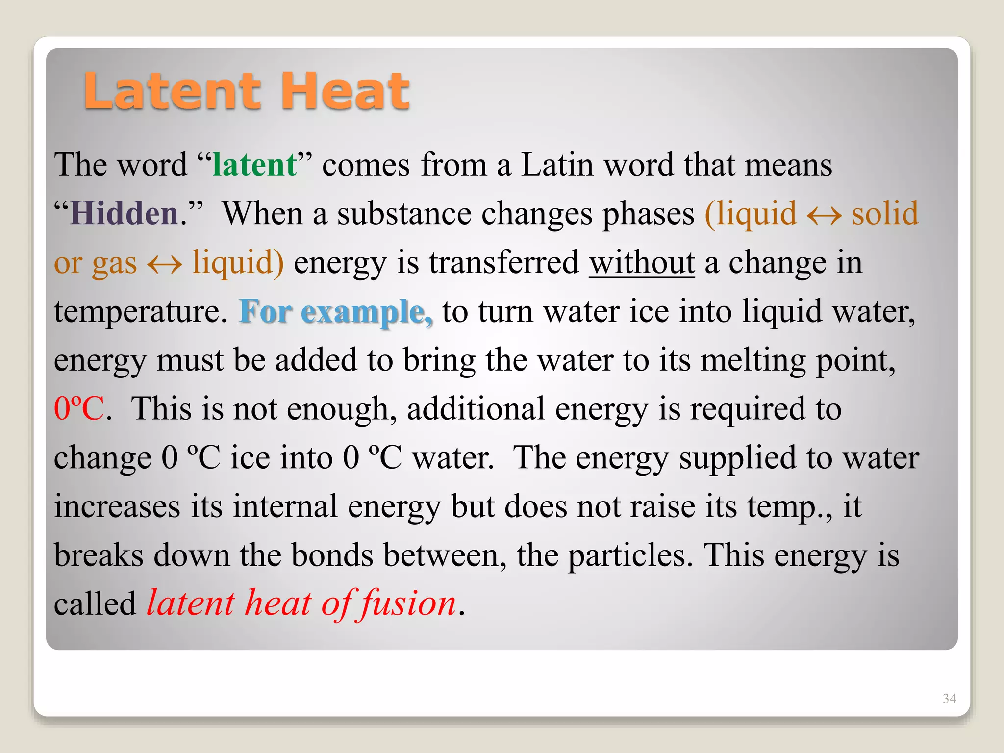 Latent Heat
The word “latent” comes from a Latin word that means
“Hidden.” When a substance changes phases (liquid  solid
or gas  liquid) energy is transferred without a change in
temperature. For example, to turn water ice into liquid water,
energy must be added to bring the water to its melting point,
0ºC. This is not enough, additional energy is required to
change 0 ºC ice into 0 ºC water. The energy supplied to water
increases its internal energy but does not raise its temp., it
breaks down the bonds between, the particles. This energy is
called latent heat of fusion.
34
 