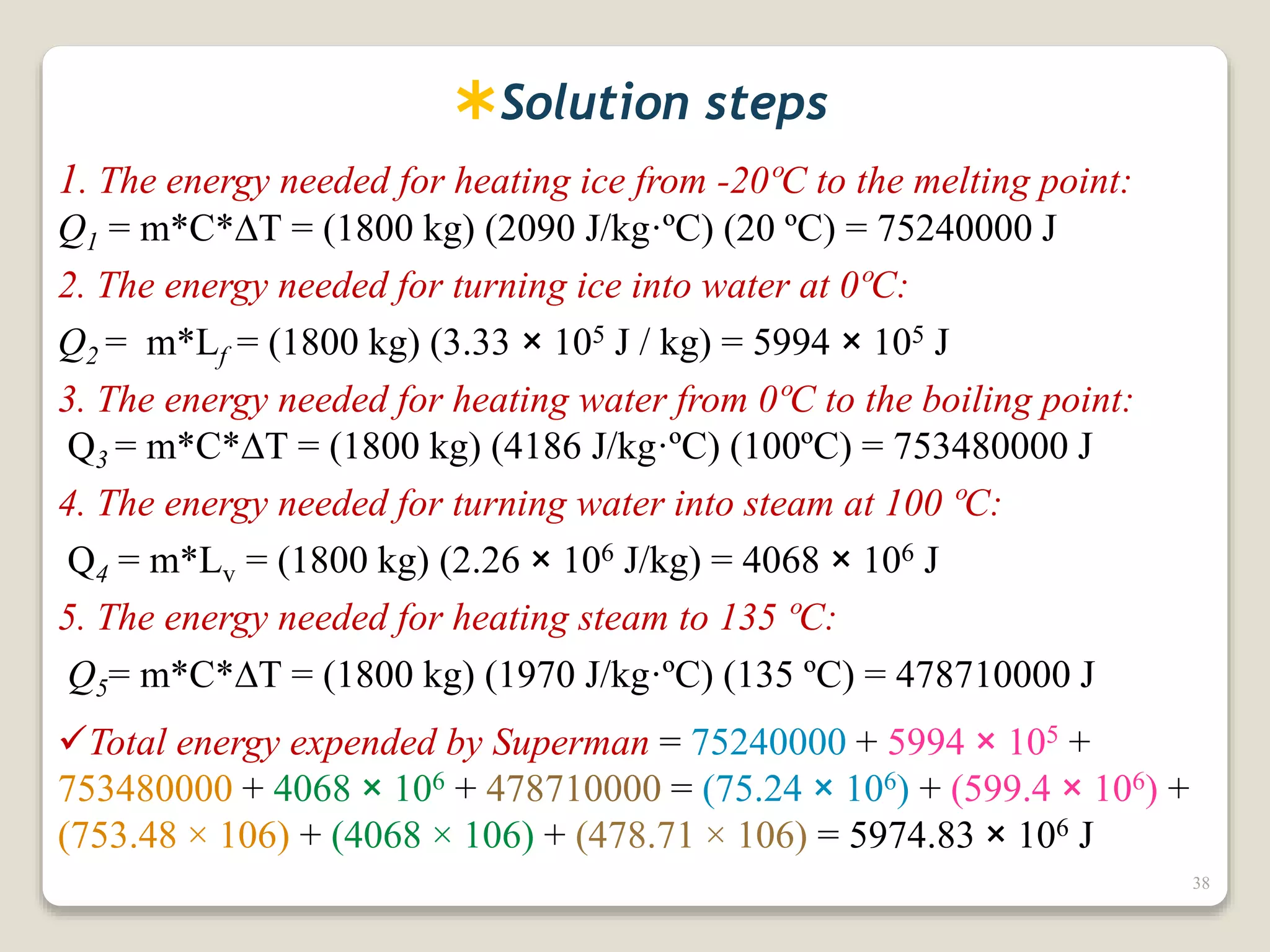 Solution steps
1. The energy needed for heating ice from -20ºC to the melting point:
Q1 = m*C*T = (1800 kg) (2090 J/kg·ºC) (20 ºC) = 75240000 J
2. The energy needed for turning ice into water at 0ºC:
Q2 = m*Lf = (1800 kg) (3.33 × 105 J / kg) = 5994 × 105 J
3. The energy needed for heating water from 0ºC to the boiling point:
Q3 = m*C*T = (1800 kg) (4186 J/kg·ºC) (100ºC) = 753480000 J
4. The energy needed for turning water into steam at 100 ºC:
Q4 = m*Lv = (1800 kg) (2.26 × 106 J/kg) = 4068 × 106 J
5. The energy needed for heating steam to 135 ºC:
Q5= m*C*T = (1800 kg) (1970 J/kg·ºC) (135 ºC) = 478710000 J
Total energy expended by Superman = 75240000 + 5994 × 105 +
753480000 + 4068 × 106 + 478710000 = (75.24 × 106) + (599.4 × 106) +
(753.48 × 106) + (4068 × 106) + (478.71 × 106) = 5974.83 × 106 J
38
 