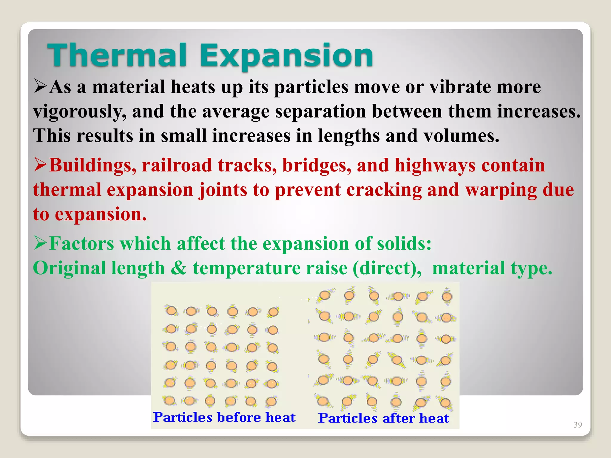 Thermal Expansion
As a material heats up its particles move or vibrate more
vigorously, and the average separation between them increases.
This results in small increases in lengths and volumes.
Buildings, railroad tracks, bridges, and highways contain
thermal expansion joints to prevent cracking and warping due
to expansion.
Factors which affect the expansion of solids:
Original length & temperature raise (direct), material type.
39
 