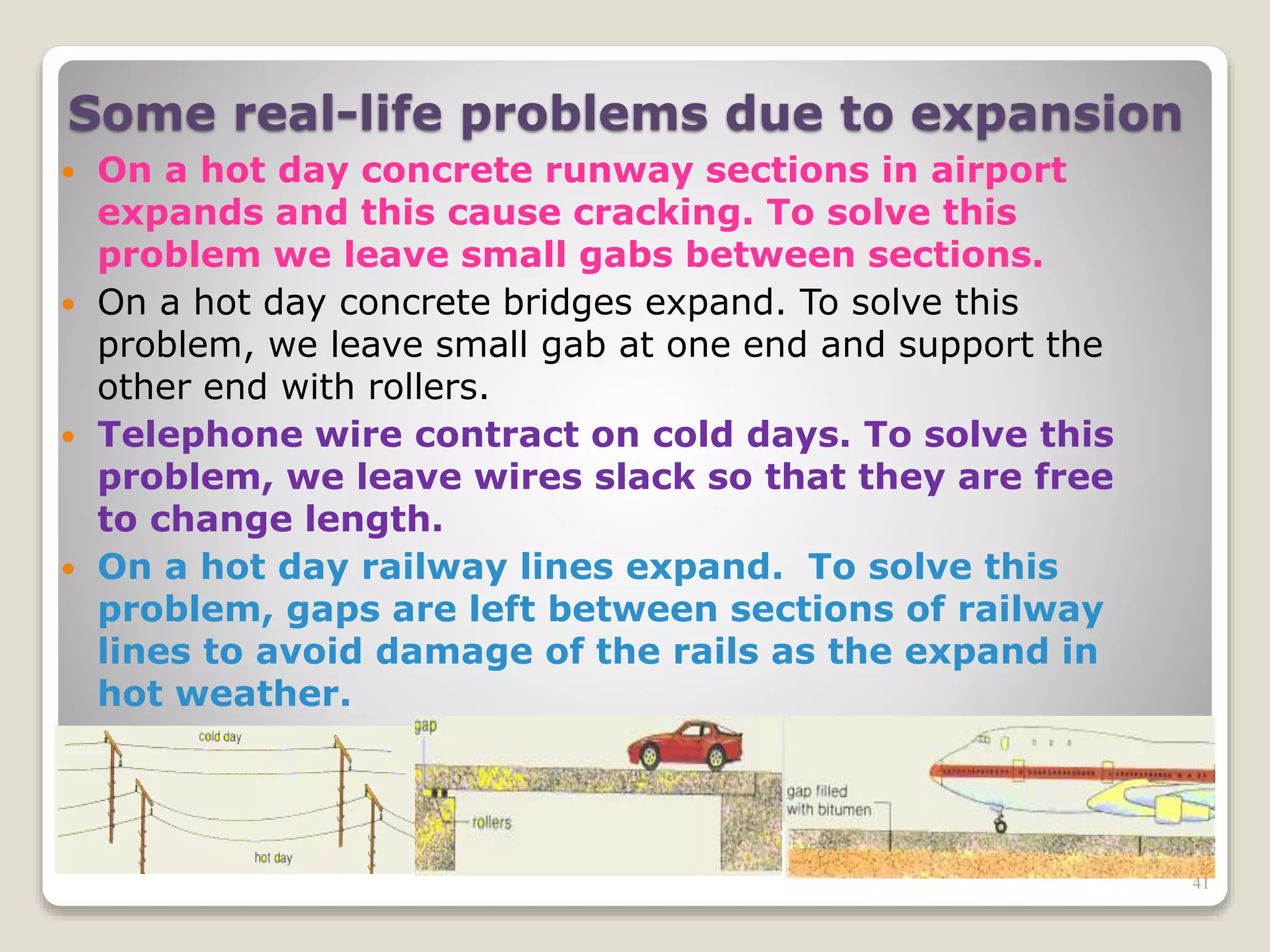 Some real-life problems due to expansion
 On a hot day concrete runway sections in airport
expands and this cause cracking. To solve this
problem we leave small gabs between sections.
 On a hot day concrete bridges expand. To solve this
problem, we leave small gab at one end and support the
other end with rollers.
 Telephone wire contract on cold days. To solve this
problem, we leave wires slack so that they are free
to change length.
 On a hot day railway lines expand. To solve this
problem, gaps are left between sections of railway
lines to avoid damage of the rails as the expand in
hot weather.
41
 
