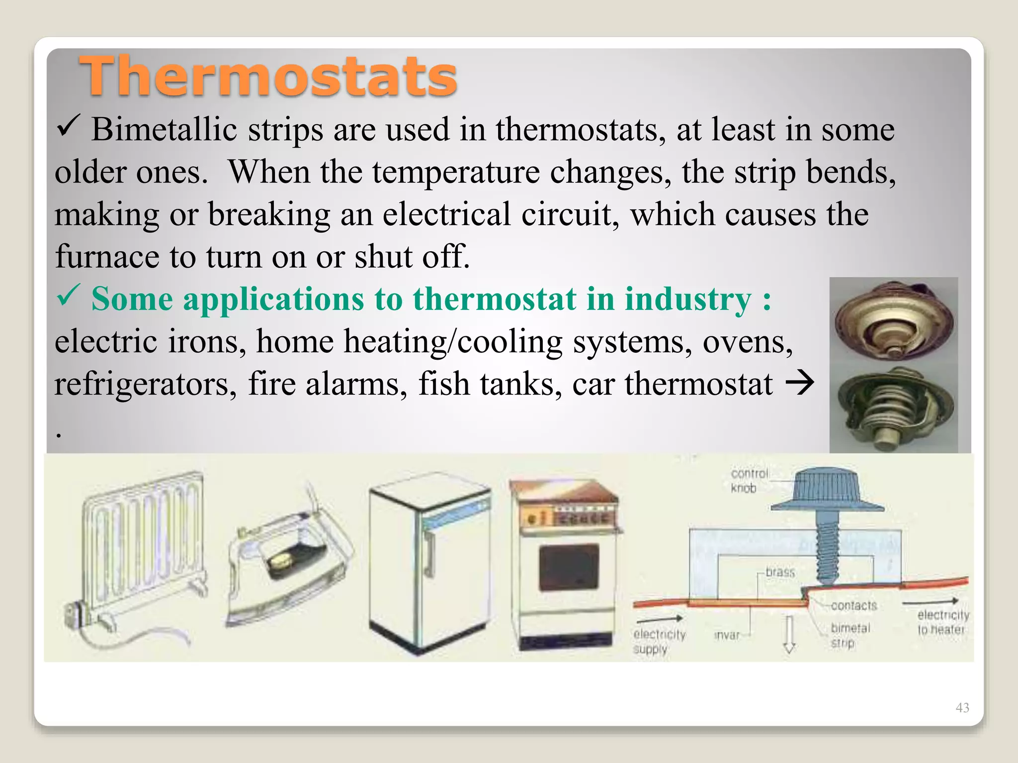 Thermostats
 Bimetallic strips are used in thermostats, at least in some
older ones. When the temperature changes, the strip bends,
making or breaking an electrical circuit, which causes the
furnace to turn on or shut off.
 Some applications to thermostat in industry :
electric irons, home heating/cooling systems, ovens,
refrigerators, fire alarms, fish tanks, car thermostat 
.
43
 