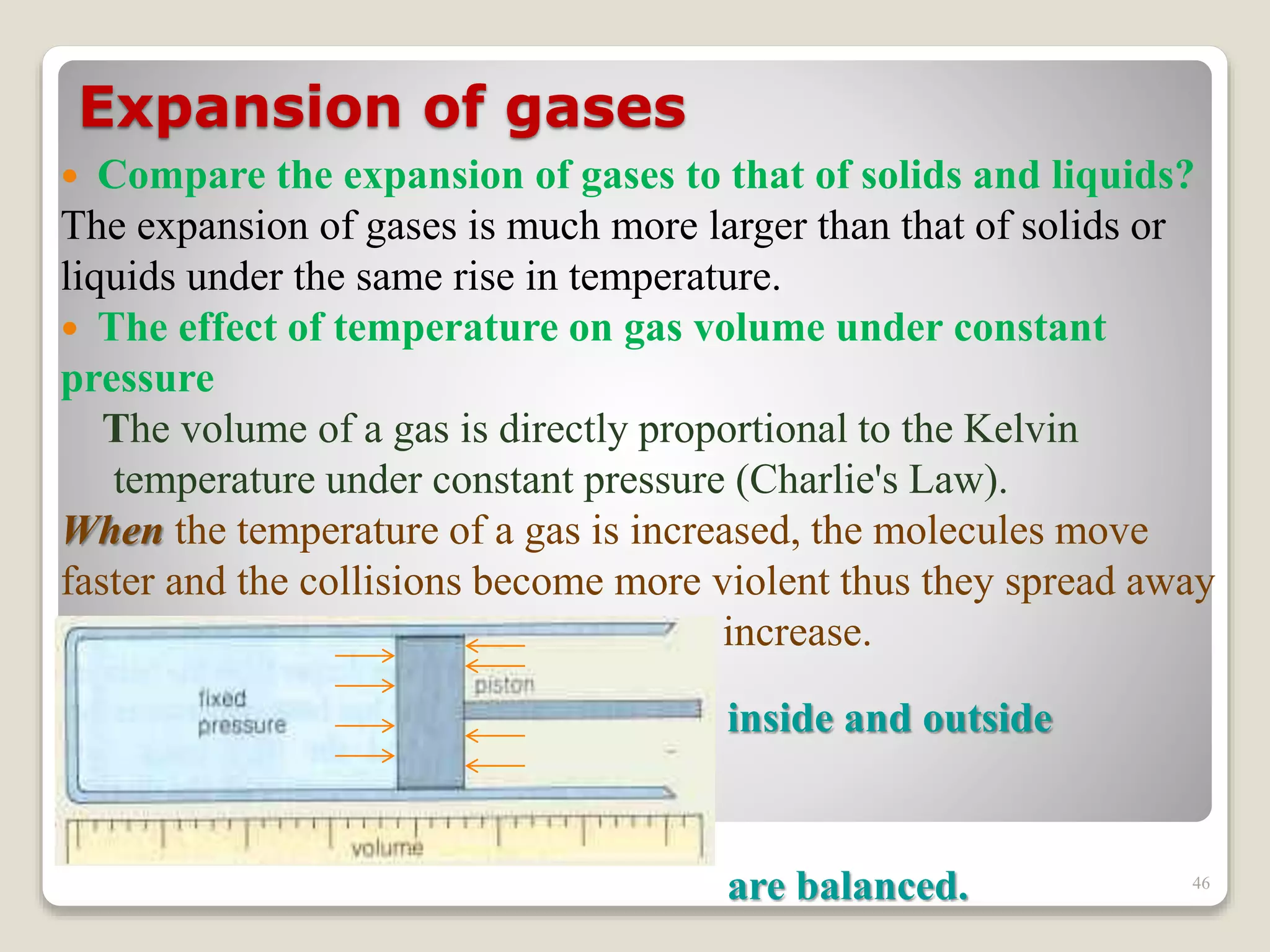 Expansion of gases
 Compare the expansion of gases to that of solids and liquids?
The expansion of gases is much more larger than that of solids or
liquids under the same rise in temperature.
 The effect of temperature on gas volume under constant
pressure
The volume of a gas is directly proportional to the Kelvin
temperature under constant pressure (Charlie's Law).
When the temperature of a gas is increased, the molecules move
faster and the collisions become more violent thus they spread away
from each other causing the volume to increase.
inside and outside
pressures
are balanced. 46
 