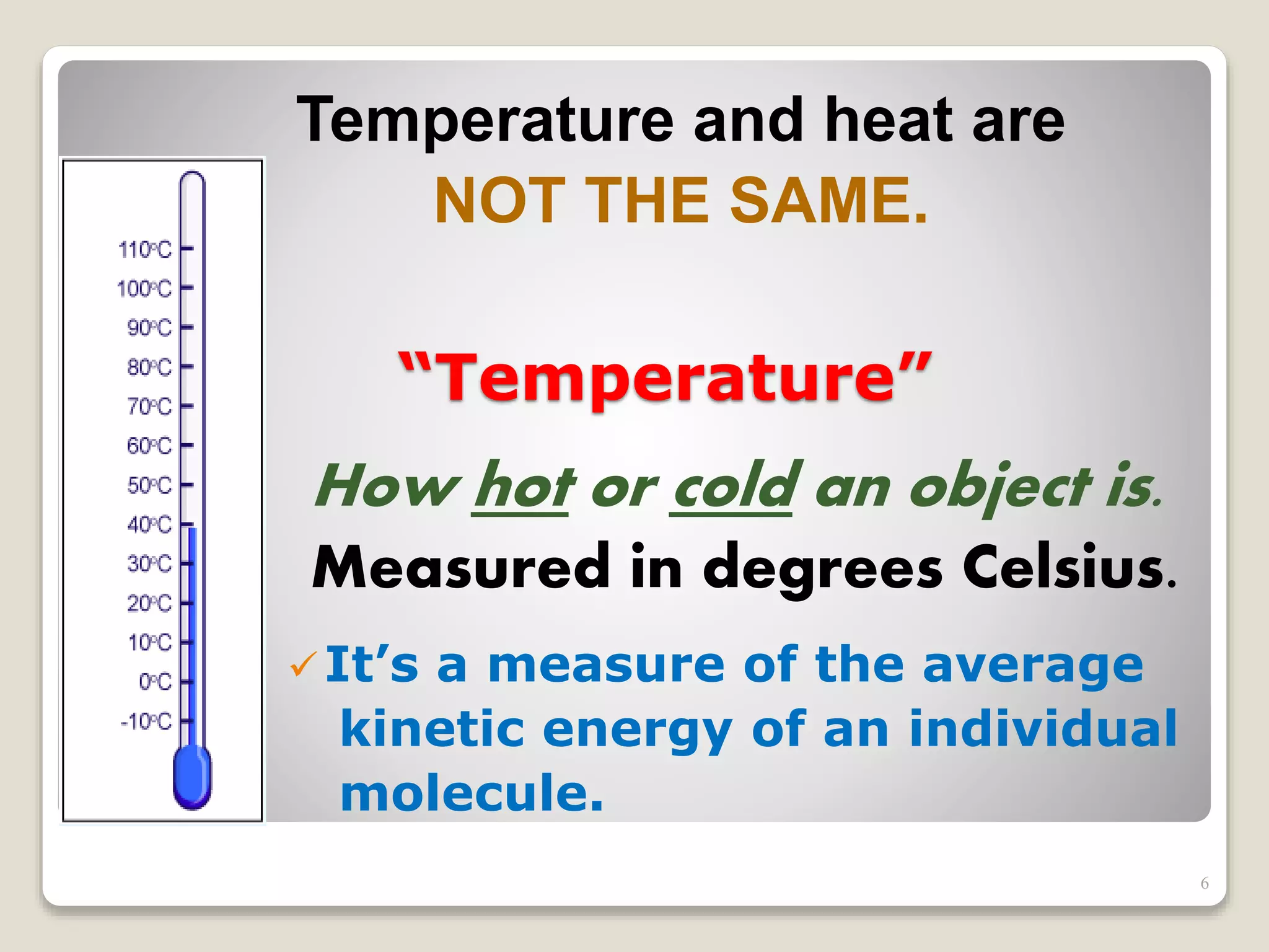 “Temperature”
How hot or cold an object is.
Measured in degrees Celsius.
Temperature and heat are
NOT THE SAME.
It’s a measure of the average
kinetic energy of an individual
molecule.
6
 