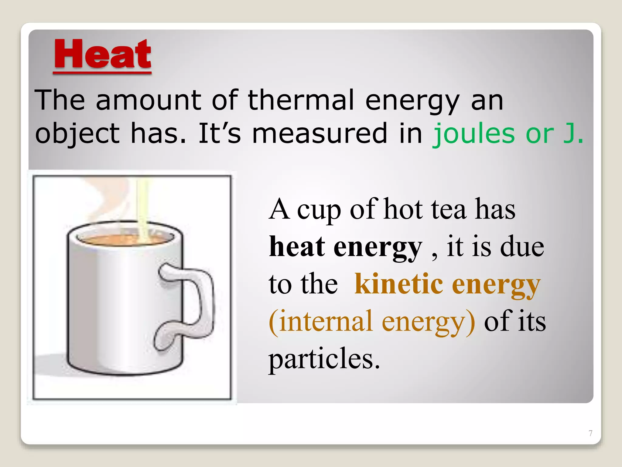 Heat
The amount of thermal energy an
object has. It’s measured in joules or J.
A cup of hot tea has
heat energy , it is due
to the kinetic energy
(internal energy) of its
particles.
7
 