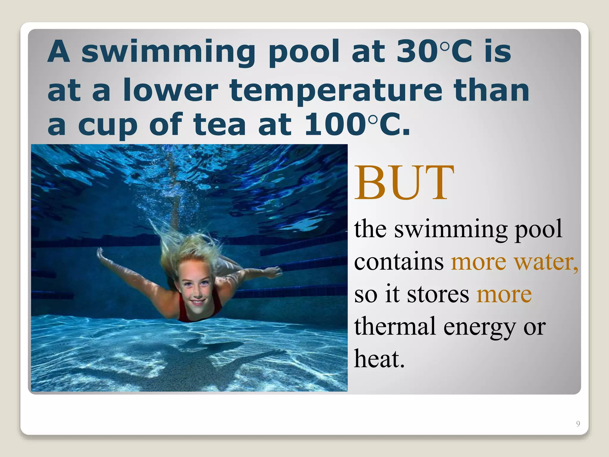 A swimming pool at 30°C is
at a lower temperature than
a cup of tea at 100°C.
BUT
the swimming pool
contains more water,
so it stores more
thermal energy or
heat.
9
 