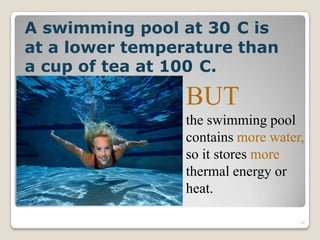 A swimming pool at 30 C is
at a lower temperature than
a cup of tea at 100 C.
BUT
the swimming pool
contains more water,
so it stores more
thermal energy or
heat.
10
 
