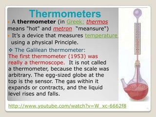 Thermometers
 A thermometer (in Greek: thermos
means "hot" and metron “meansure")
 It’s a device that measures temperature
using a physical Principle.
 The Galilean thermometer:
The first thermometer (1953) was
really a thermoscope. It is not called
a thermometer, because the scale was
arbitrary. The egg-sized globe at the
top is the sensor. The gas within it
expands or contracts, and the liquid
level rises and falls.
http://www.youtube.com/watch?v=W_xc-6662f8 11
 