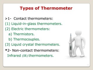 Types of Thermometer
1- Contact thermometers:
(1) Liquid-in-glass thermometers.
(2) Electric thermometers:
a) Thermistors.
b) Thermocouples.
(3) Liquid crystal thermometers.
*2- Non-contact thermometers:
Infrared (IR) thermometers.
12
 