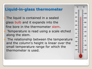 Liquid-in-glass thermometer
 The liquid is contained in a sealed
glass bulb and it expands into the
fine bore in the thermometer stem.
 Temperature is read using a scale etched
along the stem.
 The relationship between the temperature
and the column's height is linear over the
small temperature range for which the
thermometer is used.
14
 