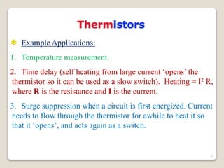 Thermistors
 Example Applications:
1. Temperature measurement.
2. Time delay (self heating from large current „opens‟ the
thermistor so it can be used as a slow switch). Heating = I2 R,
where R is the resistance and I is the current.
3. Surge suppression when a circuit is first energized. Current
needs to flow through the thermistor for awhile to heat it so
that it „opens‟, and acts again as a switch.
20
 