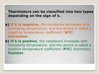Thermistors can be classified into two types
depending on the sign of k.
a) If k is negative, the resistance decreases with
increasing temperature, and the device is called a
negative temperature coefficient (NTC)
thermistor.
b) If k is positive, the resistance increases with
increasing temperature, and the device is called a
positive temperature coefficient (PTC) thermistor,
Posistor.
21
 