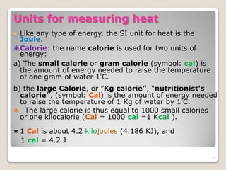 Units for measuring heat
 Like any type of energy, the SI unit for heat is the
Joule.
Calorie: the name calorie is used for two units of
energy:
a) The small calorie or gram calorie (symbol: cal) is
the amount of energy needed to raise the temperature
of one gram of water 1⁰C.
b) the large Calorie, or ”Kg calorie”, “nutritionist's
calorie”, (symbol: Cal) is the amount of energy needed
to raise the temperature of 1 Kg of water by 1⁰C.
 The large calorie is thus equal to 1000 small calories
or one kilocalorie (Cal = 1000 cal =1 Kcal ).
 1 Cal is about 4.2 kilojoules (4.186 KJ), and
1 cal = 4.2 J
28
 