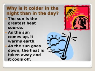 Why is it colder in the
night than in the day?
 The sun is the
greatest heat
source.
 As the sun
comes up, it
warms earth.
 As the sun goes
down, the heat is
taken away and
it cools off.
3
 