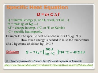 Specific Heat Equation
Q = m C T
Q = thermal energy (J, or KJ, or cal, or Cal …)
m = mass (g, or Kg …)
T = change in temp. (ºC, or ºF, or Kelvin)
C = specific heat capacity
Example1: The specific heat of silicon is 703 J / (kg · ºC).
How much energy is needed to raise the temperature
of a 7 kg chunk of silicon by 10ºC ?
Solution:
703 J
kg · ºCQ = 7 kg * [ ]*10 ºC = 49 210 J
☺ Visual experiments: Measure Specific Heat Capacity of Ethanol:
http://www.chm.davidson.edu/vce/calorimetry/SpecificHeatCapacityofEthanol.html
30
 