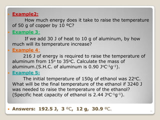  Example2:
How much energy does it take to raise the temperature
of 50 g of copper by 10 ºC?
 Example 3:
If we add 30 J of heat to 10 g of aluminum, by how
much will its temperature increase?
 Example 4:
216 J of energy is required to raise the temperature of
aluminum from 15o to 35oC. Calculate the mass of
aluminum.(S.H.C. of aluminum is 0.90 JoC-1g-1).
 Example 5:
The initial temperature of 150g of ethanol was 22oC.
What will be the final temperature of the ethanol if 3240 J
was needed to raise the temperature of the ethanol?
(Specific heat capacity of ethanol is 2.44 JoC-1g-1).
 Answers: 192.5 J, 3 ºC, 12 g, 30.9 ºC. 31
 